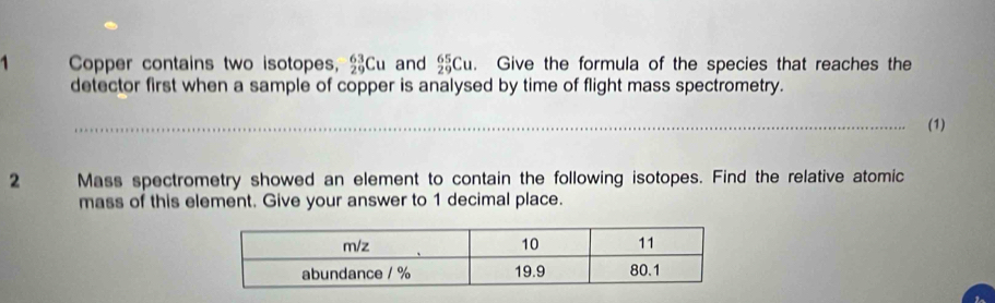 Copper contains two isotopes, _(29)^(63)Cu and _(29)^(65)Cu. Give the formula of the species that reaches the 
detector first when a sample of copper is analysed by time of flight mass spectrometry. 
(1) 
2 Mass spectrometry showed an element to contain the following isotopes. Find the relative atomic 
mass of this element. Give your answer to 1 decimal place.