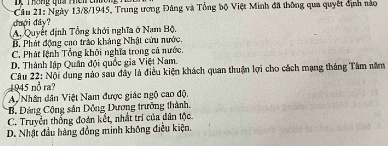 Thông qua Phên chường
Câu 21: Ngày 13/8/1945, Trung ương Đảng và Tổng bộ Việt Minh đã thông qua quyết định nào
đưới đây?
A. Quyết định Tổng khởi nghĩa ở Nam Bộ.
B. Phát động cao trào kháng Nhật cứu nước.
C. Phát lệnh Tổng khởi nghĩa trong cả nước.
D. Thành lập Quân đội quốc gia Việt Nam.
Câu 22: Nội dung nào sau đây là điều kiện khách quan thuận lợi cho cách mạng tháng Tám năm
1945 nổ ra?
A Nhân dân Việt Nam được giác ngộ cao độ.
B. Đảng Cộng sản Đông Dương trưởng thành.
C. Truyền thống đoàn kết, nhất trí của dân tộc.
D. Nhật đầu hàng đồng minh không điều kiện.