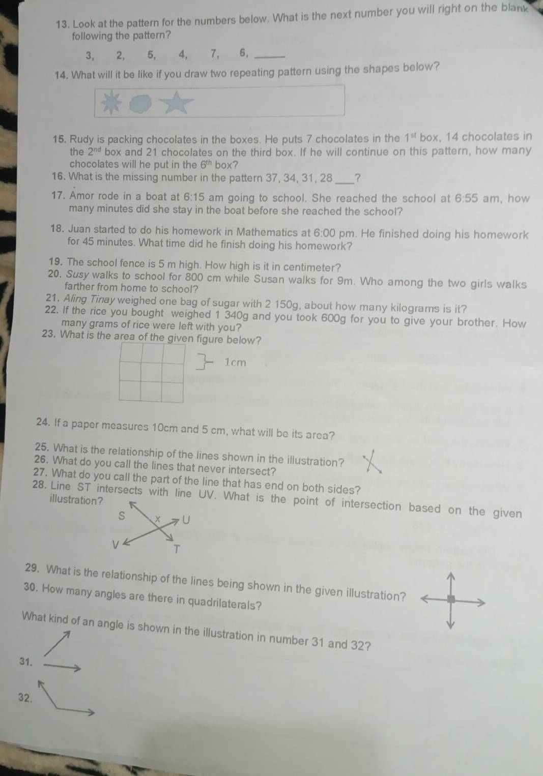 Look at the pattern for the numbers below. What is the next number you will right on the blank
following the pattern?
3, 2, 5, 4, 7 、 6,_
14. What will it be like if you draw two repeating pattern using the shapes below?
15. Rudy is packing chocolates in the boxes. He puts 7 chocolates in the 1^(st) box, 14 chocolates in
the 2^(nd) box and 21 chocolates on the third box. If he will continue on this pattern, how many
chocolates will he put in the 6^(th) box?
16. What is the missing number in the pattern 37, 34, 31, 28 __?
17. Amor rode in a boat at 6:15 am going to school. She reached the school at 6:55 am, how
many minutes did she stay in the boat before she reached the school?
18. Juan started to do his homework in Mathematics at 6:00 pm. He finished doing his homework
for 45 minutes. What time did he finish doing his homework?
19. The school fence is 5 m high. How high is it in centimeter?
20. Susy walks to school for 800 cm while Susan walks for 9m. Who among the two girls walks
farther from home to school?
21. Aling Tinay weighed one bag of sugar with 2 150g, about how many kilograms is it?
22. If the rice you bought weighed 1 340g and you took 600g for you to give your brother. How
many grams of rice were left with you?
23. What is the area of the given figure below?
1cm
24. If a paper measures 10cm and 5 cm, what will be its area?
25. What is the relationship of the lines shown in the illustration?
26. What do you call the lines that never intersect?
27. What do you call the part of the line that has end on both sides?
28. Line ST intersects with line UV. What is the point of intersection based on the given
illustration?
s x U
V T
29. What is the relationship of the lines being shown in the given illustration?
30. How many angles are there in quadrilaterals?
What kind of an angle is shown in the illustration in number 31 and 32?
31.
32.