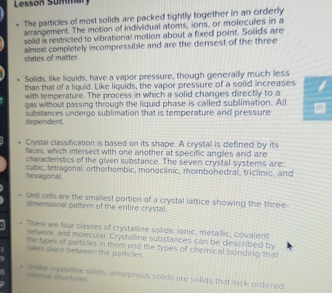 Lesson Summary 
The particles of most solids are packed tightly together in an orderly 
arrangement. The motion of individual atoms, ions, or molecules in a 
solid is restricted to vibrational motion about a fixed point. Solids are 
almost completely incompressible and are the densest of the three 
states of matter. 
Solids, like liquids, have a vapor pressure, though generally much less 
than that of a liquid. Like liquids, the vapor pressure of a solid increases 
with temperature. The process in which a solid changes directly to a 
gas without passing through the liquid phase is called sublimation. All 
substances undergo sublimation that is temperature and pressure 
dependent 
Crystal classification is based on its shape. A crystal is defined by its 
faces, which intersect with one another at specific angles and are 
characteristics of the given substance. The seven crystal systems are: 
cubic, tetragonal, orthorhombic, monoclinic, rhombohedral, triclinic, and 
hexagonal. 
Unit cells are the smallest portion of a crystal lattice showing the three 
dimensional pattern of the entire crystal. 
There are four classes of crystalline solids: ionic, metallic, covalent 
network, and molecular. Crystalline substances can be described by 
the types of particles in them and the types of chemical bonding that 
takes place between the particles. 
Unlike crystalline solids, amurphous solids are solids that lack ordered 
internal structures