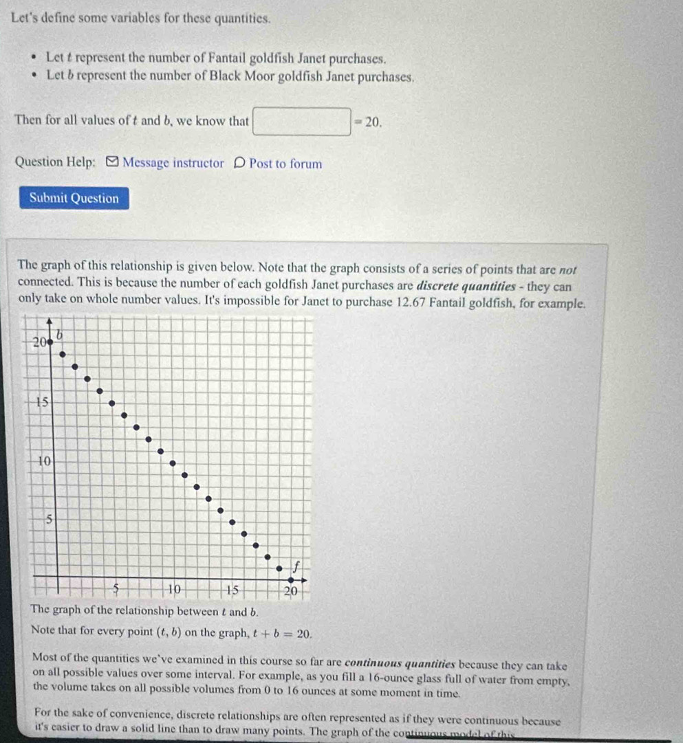 Let's define some variables for these quantities. 
Let t represent the number of Fantail goldfish Janet purchases. 
Let brepresent the number of Black Moor goldfish Janet purchases. 
Then for all values of t and b, we know that |=20
Question Help: [ Message instructor ρ Post to forum 
Submit Question 
The graph of this relationship is given below. Note that the graph consists of a series of points that are not 
connected. This is because the number of each goldfish Janet purchases are discrete quantities - they can 
only take on whole number values. It's impossible for Janet to purchase 12.67 Fantail goldfish, for example.
20 b
15
10
5
f
5 10 15 20
The graph of the relationship between t and b. 
Note that for every point (t,b) on the graph, t+b=20. 
Most of the quantities we’ve examined in this course so far are continuous quantities because they can take 
on all possible values over some interval. For example, as you fill a 16-ounce glass full of water from empty, 
the volume takes on all possible volumes from 0 to 16 ounces at some moment in time. 
For the sake of convenience, discrete relationships are often represented as if they were continuous because 
it's casier to draw a solid line than to draw many points. The graph of the continuous model of th