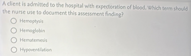 A client is admitted to the hospital with expectoration of blood. Which term should
the nurse use to document this assessment finding?
Hemoptysis
Hemoglobin
Hematemesis
Hypoventilation