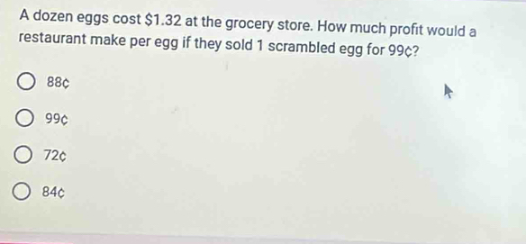 A dozen eggs cost $1.32 at the grocery store. How much profit would a
restaurant make per egg if they sold 1 scrambled egg for 99¢?
88¢
99¢
72¢
84c