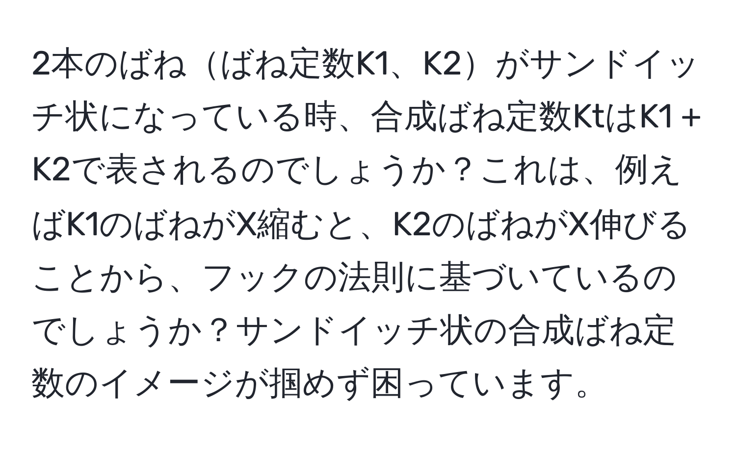 2本のばねばね定数K1、K2がサンドイッチ状になっている時、合成ばね定数KtはK1 + K2で表されるのでしょうか？これは、例えばK1のばねがX縮むと、K2のばねがX伸びることから、フックの法則に基づいているのでしょうか？サンドイッチ状の合成ばね定数のイメージが掴めず困っています。