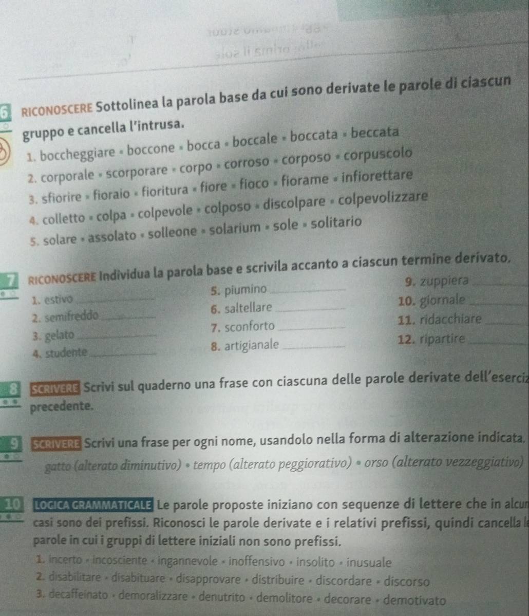 sio a li smho  jnfle
P RICONOSCERE Sottolinea la parola base da cuí sono derivate le parole di ciascun
gruppo e cancella l’intrusa.
1. boccheggiare « boccone » bocca » boccale » boccata » beccata
2. corporale « scorporare « corpo » corroso « corposo » corpuscolo
3. sfiorire » fioraio « fioritura « fiore » fioco » fiorame « infiorettare
4. colletto « colpa » colpevole » colposo » discolpare « colpevolizzare
5. solare » assolato « solleone » solarium » sole » solitario
71 RICONOSCERE Individua la parola base e scrivila accanto a ciascun termine derívato.
9. zuppiera
1. estivo 5. piumino_
2. semifreddo_ 6. saltellare _10. giornale__
3. gelato_ 7. sconforto_
11. ridacchiare
4. studente_ 8. artigianale_
12. ripartire_
8 SCRIVERE Scrivi sul quaderno una frase con ciascuna delle parole derivate dell’eserciz
precedente.
9 SCRIVERE Scrivi una frase per ogni nome, usandolo nella forma di alterazione indicata.
gatto (alterato diminutivo) • tempo (alterato peggiorativo) • orso (alterato vezzeggiativo)
10 LOGICAGRAMMATICALE Le parole proposte iniziano con sequenze di lettere che in alcum
casi sono dei prefissi. Riconosci le parole derivate e i relativi prefissi, quindi cancella le
parole in cui i gruppi di lettere iniziali non sono prefissi.
1. incerto « incosciente « ingannevole « inoffensivo » insolito » inusuale
2. disabilitare × disabituare » disapprovare » distribuire » discordare » discorso
3. decaffeinato • demoralizzare » denutrito « demolitore » decorare » demotivato