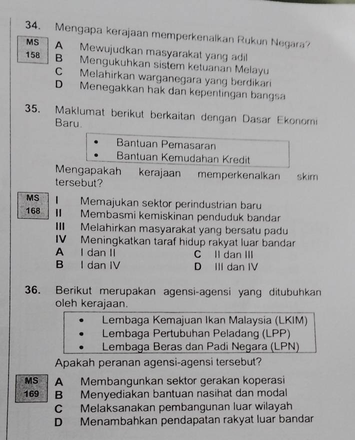 Mengapa kerajaan memperkenalkan Rukun Negara?
MS A Mewujudkan masyarakat yang adil
158 B Mengukuhkan sistem ketuanan Melayu
C Melahirkan warganegara yang berdikari
D Menegakkan hak dan kepentingan bangs
35. Maklumat berikut berkaitan dengan Dasar Ekonomi
Baru.
Bantuan Pemasaran
Bantuan Kemudahan Kredit
Mengapakah kerajaan memperkenalkan skim
tersebut?
MS 1 Memajukan sektor perindustrian baru
168 I Membasmi kemiskinan penduduk bandar
I Melahirkan masyarakat yang bersatu padu
IV Meningkatkan taraf hidup rakyat luar bandar
A I dan II C Il dan III
B I dan IV D III dan IV
36. Berikut merupakan agensi-agensi yang ditubuhkan
oleh kerajaan.
Lembaga Kemajuan Ikan Malaysia (LKIM)
Lembaga Pertubuhan Peladang (LPP)
Lembaga Beras dan Padi Negara (LPN)
Apakah peranan agensi-agensi tersebut?
MS A Membangunkan sektor gerakan koperasi
169 B Menyediakan bantuan nasihat dan modal
C Melaksanakan pembangunan luar wilayah
D Menambahkan pendapatan rakyat luar bandar