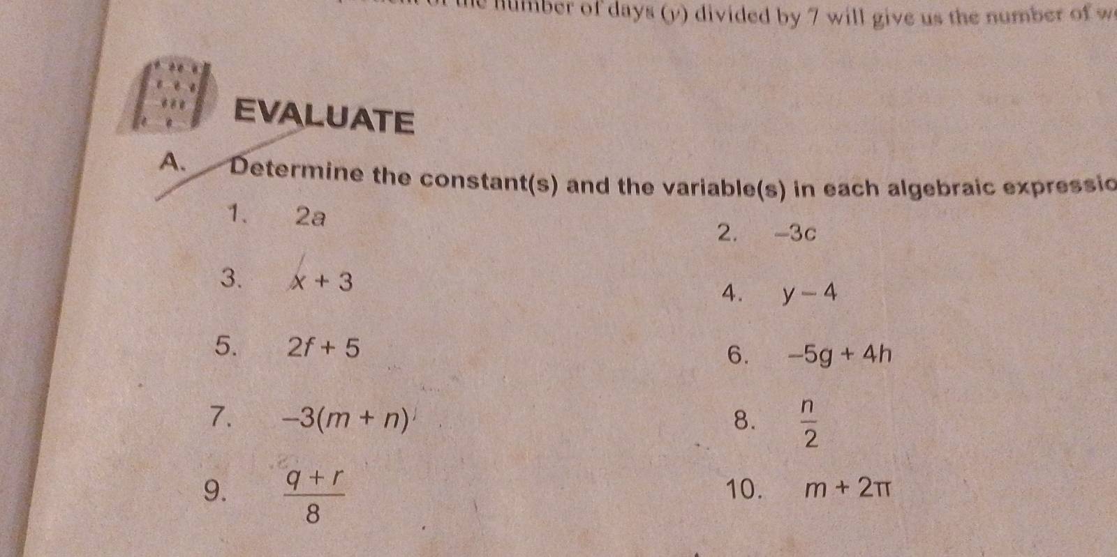 he number of days (y) divided by 7 will give us the number of w 
EVALUATE 
A. Determine the constant(s) and the variable(s) in each algebraic expressic 
1、 2a
2. -3c
3. x+3
4. y-4
5. 2f+5
6. -5g+4h
7. -3(m+n) 8.  n/2 
9.  (q+r)/8  10. m+2π