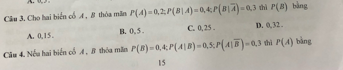 0, 5.
Câu 3. Cho hai biến cố A , B thỏa mãn P(A)=0,2; P(B|A)=0,4; P(B|overline A)=0,3 thì P(B) bằng
A. 0, 1 5 . B. 0, 5. C. 0, 25. D. 0, 32.
Câu 4. Nếu hai biến cố A , B thỏa mãn P(B)=0,4; P(A|B)=0,5; P(A|overline B)=0,3 thì P(A) bǎng
15