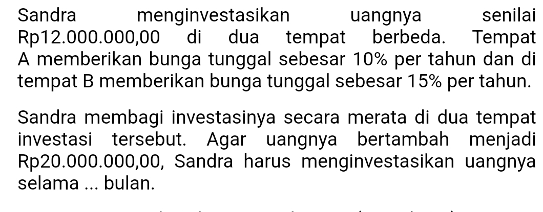 Sandra menginvestasikan uangnya senilai
Rp12.000.000,00 di dua tempat berbeda. Tempat 
A memberikan bunga tunggal sebesar 10% per tahun dan di 
tempat B memberikan bunga tunggal sebesar 15% per tahun. 
Sandra membagi investasinya secara merata di dua tempat 
investasi tersebut. Agar uangnya bertambah menjadi
Rp20.000.000,00, Sandra harus menginvestasikan uangnya 
selama ... bulan.