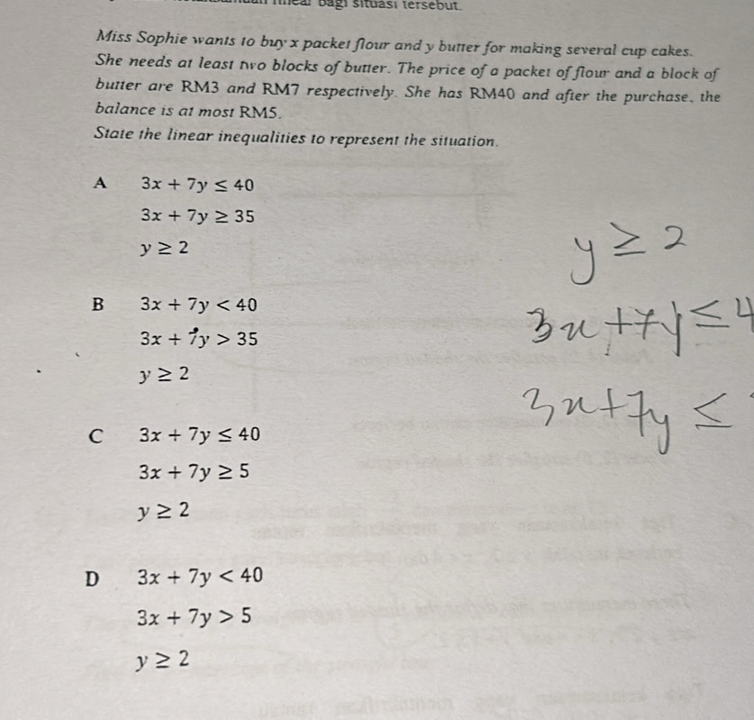 inear bagi situasi tersebut.
Miss Sophie wants to buy x packet flour and y butter for making several cup cakes.
She needs at least two blocks of butter. The price of a packet of flour and a block of
butter are RM3 and RM7 respectively. She has RM40 and after the purchase, the
balance is at most RM5.
State the linear inequalities to represent the situation.
A 3x+7y≤ 40
3x+7y≥ 35
y≥ 2
B 3x+7y<40</tex>
3x+7y>35
y≥ 2
C 3x+7y≤ 40
3x+7y≥ 5
y≥ 2
D 3x+7y<40</tex>
3x+7y>5
y≥ 2