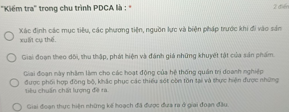 “Kiểm tra” trong chu trình PDCA là : * 2 điển
Xác định các mục tiêu, các phương tiện, nguồn lực và biện pháp trước khi đi vào sản
xuất cụ thể.
Giai đoạn theo dõi, thu thập, phát hiện và đánh giá những khuyết tật của sản phẩm.
Giai đoạn này nhăm làm cho các hoạt động của hệ thống quản trị doanh nghiệp
được phối hợp đồng bộ, khắc phục các thiếu sót còn tồn tại và thực hiện được những
tiêu chuẩn chất lượng đề ra.
Giai đoạn thực hiện những kế hoạch đã được đưa ra ở giai đoạn đầu.