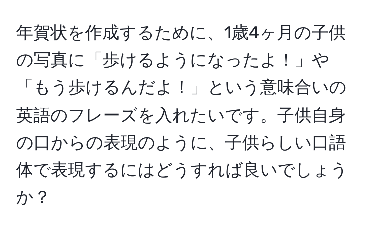 年賀状を作成するために、1歳4ヶ月の子供の写真に「歩けるようになったよ！」や「もう歩けるんだよ！」という意味合いの英語のフレーズを入れたいです。子供自身の口からの表現のように、子供らしい口語体で表現するにはどうすれば良いでしょうか？