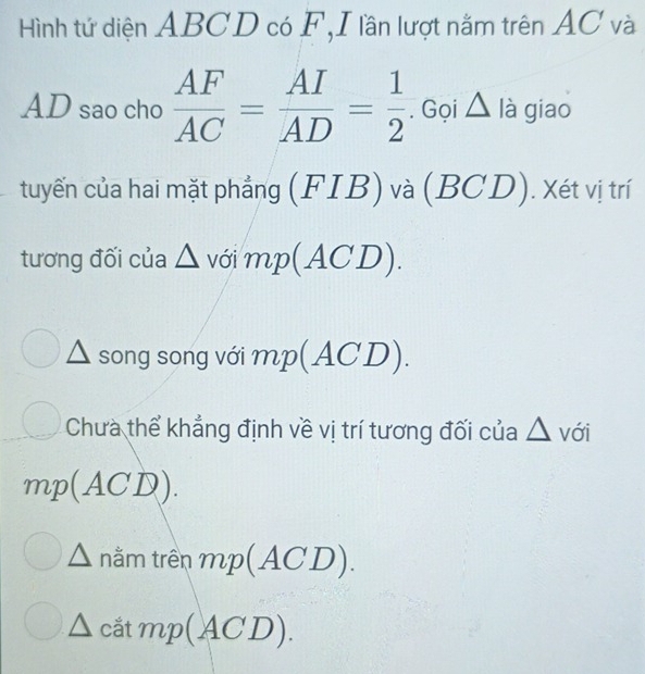 Hình tứ diện ABCD có F, I lần lượt nằm trên AC và
AD sao cho  AF/AC = AI/AD = 1/2 . Gọi △ là giao
tuyến của hai mặt phẳng (FIB) và (BCD). Xét vị trí
tương đối của △ J^C mp(ACD).
△ song song với mp(ACD).
Chưa thể khẳng định về vị trí tương đối của △ vdi
mp(ACD). 
nằm trên mp(ACD). 
_  cắtn p(ACD).