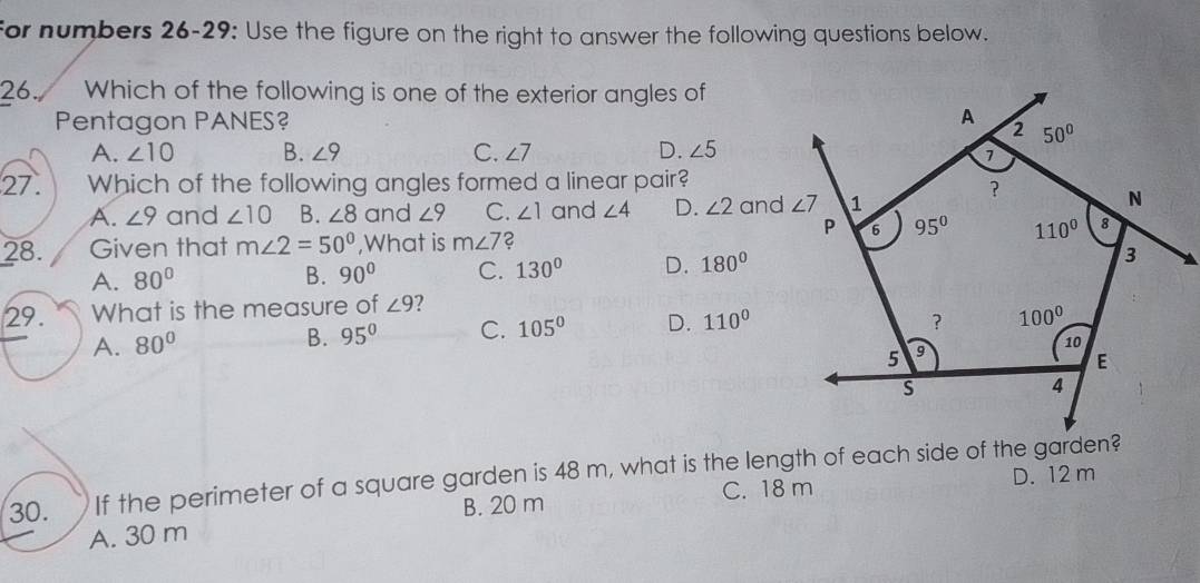 for numbers 26-29: Use the figure on the right to answer the following questions below.
26. Which of the following is one of the exterior angles of
Pentagon PANES?
A. ∠ 10 B. ∠ 9 C. ∠ 7 D. ∠ 5
27. Which of the following angles formed a linear pair?
A. ∠ 9 and ∠ 10 B. ∠ 8 and ∠ 9 C. ∠ 1 and ∠ 4 D. ∠ 2
28. Given that m∠ 2=50° ,What is m∠ 7 2
A. 80° B. 90° C. 130° D. 180°
29. What is the measure of ∠ 9 2
A. 80°
B. 95° C. 105° D. 110°
30. If the perimeter of a square garden is 48 m, what is the length of each side of the garden?
B. 20 m C. 18 m D. 12 m
A. 30 m