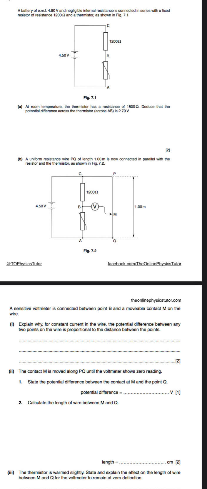 A battery of e. m.f. 4.50 V and negliqible internal resistance is connected in series with a fixed 
resistor of resistance 1200Ω and a thermistor, as shown in Fig. 7.1. 
(a) At room temperature, the thermistor has a resistance of 1800Ω. Deduce that the 
potential difference across the thermistor (across AB) is 2.70 V. 
[2] 
(b) A uniform resistance wire PQ of length 1.00m is now connected in parallel with the 
resistor and the thermistor, as shown in Fig. 7.2. 
@TOPhysicsTutor facebook.com/TheOnlinePhysicsTutor 
theonlinephy sicstutor. com 
A sensitive voltmeter is connected between point B and a moveable contact M on the 
wire. 
(i) Explain why, for constant current in the wire, the potential difference between any 
two points on the wire is proportional to the distance between the points. 
_ 
_ 
_.[2] 
(ii) The contact M is moved along PQ until the voltmeter shows zero reading. 
1. State the potential difference between the contact at M and the point Q. 
potential difference = V [1] 
2. Calculate the length of wire between M and Q.
length = _ cm [2] 
(iii) The thermistor is warmed slightly. State and explain the effect on the length of wire 
between M and Q for the voltmeter to remain at zero deflection.