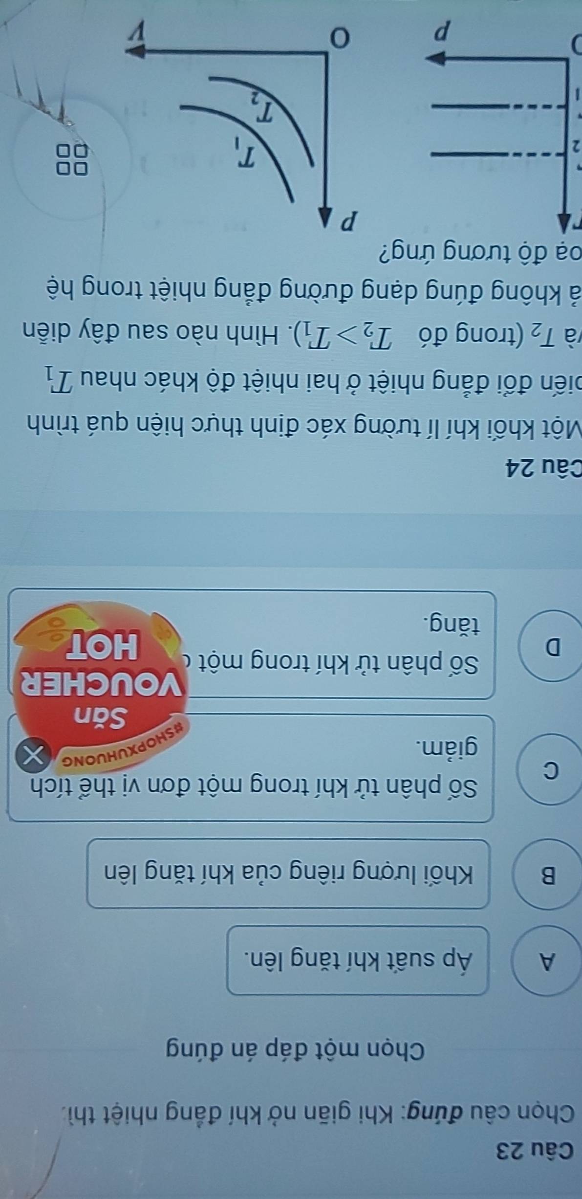 Chọn câu đứng: Khi giãn nở khí đẳng nhiệt thì:
Chọn một đáp án đúng
A Áp suất khí tăng lên.
B Khối lượng riêng của khí tăng lên
Số phân tử khí trong một đơn vị thể tích
C
giảm.
HOPXUHUONG
Săn
VOUCHER
Số phân tử khí trong một ở
D HOT
tǎng.
Câu 24
Một khối khí lí tường xác định thực hiện quá trình
điến đổi đẳng nhiệt ở hai nhiệt độ khác nhau T_1
và T_2 (trong đó T_2>T_1). Hình nào sau đây diễn
ả không đúng dạng đường đẳng nhiệt trong hệ
oạ độ tương ứng?
2
)