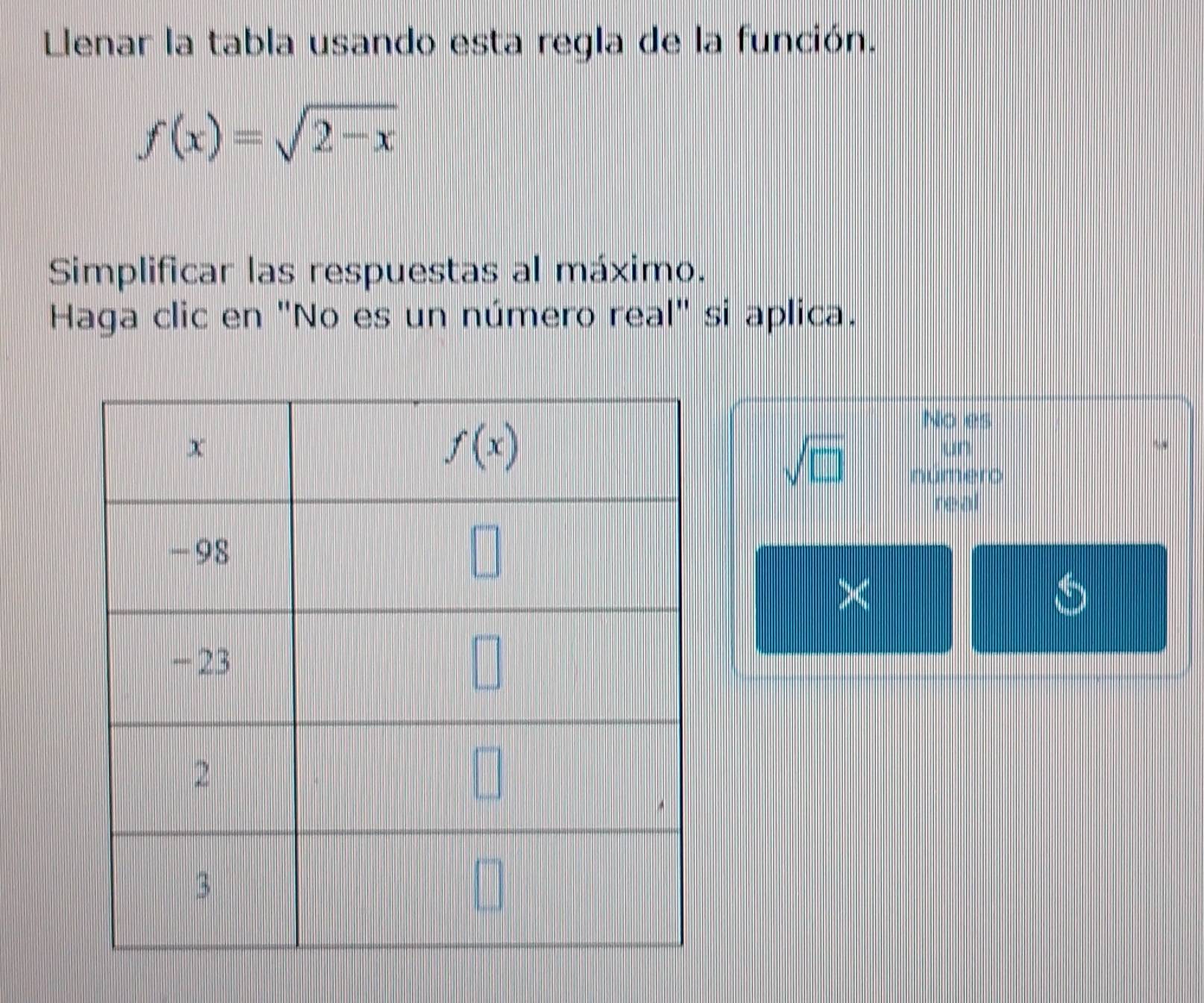 Llenar la tabla usando esta regla de la función.
f(x)=sqrt(2-x)
Simplificar las respuestas al máximo.
Haga clic en "No es un número real" si aplica.
No es
 1/2 
sqrt(□ ) 100