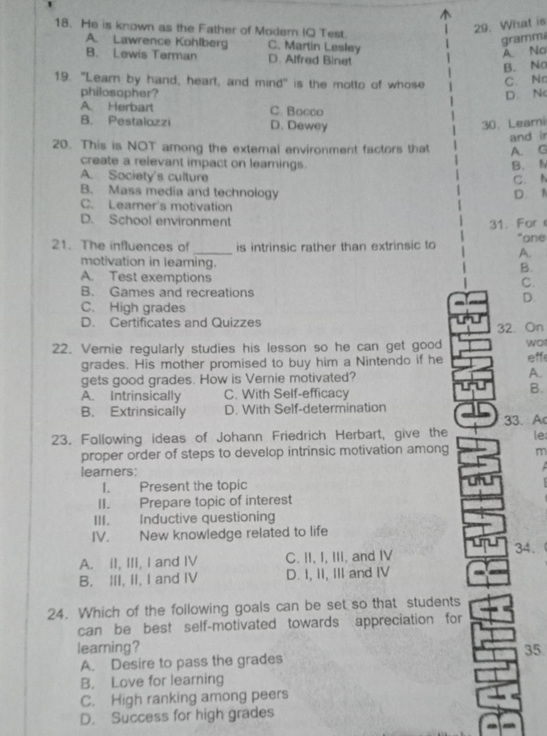 He is known as the Father of Modern IQ Test.
29. What is
A. Lawrence Kohlberg C. Martin Lesley
gramma
A. No
B. Lewis Terman D. Alfred Binet
B. No
19. "Learn by hand, heart, and mind" is the motto of whose
C. No
philosopher? D. Nc
A. Herbart C. Bacco
B. Pestalozzi D. Dewey 30. Leami
and ir
20. This is NOT among the external environment factors that A. G
create a relevant impact on learnings. B. N
A. Society's culture
C. N
B. Mass media and technology D. N
C. Leamer's motivation
D. School environment
31. For
*one
_
21. The influences of is intrinsic rather than extrinsic to
A.
motivation in learning.
B.
A. Test exemptions
C.
B. Games and recreations
D.
C、 High grades
D. Certificates and Quizzes
32. On
22. Vernie regularly studies his lesson so he can get good
wor
grades. His mother promised to buy him a Nintendo if he eff
gets good grades. How is Vernie motivated?
A.
A. Intrinsically C. With Self-efficacy
B.
B. Extrinsically D. With Self-determination
33. Ac
23. Following ideas of Johann Friedrich Herbart, give the le
proper order of steps to develop intrinsic motivation among m
learners:

I. Present the topic
II. Prepare topic of interest
III. Inductive questioning
IV. New knowledge related to life
34.
A. II, III, I and IV C. II, I, III, and IV
B. III, II, I and IV D. I, II, III and IV
24. Which of the following goals can be set so that students
can be best self-motivated towards appreciation for
learning? 35.
A. Desire to pass the grades
B. Love for learning
C. High ranking among peers
D. Success for high grades