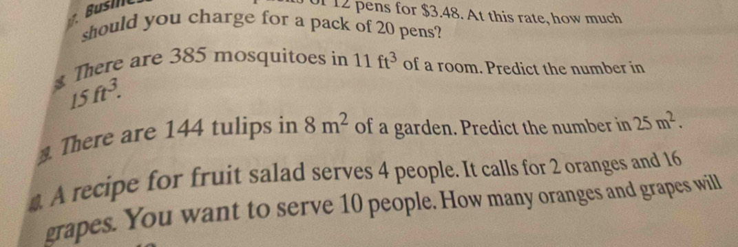 .Buse 
of 12 pens for $3.48. At this rate, how much 
should you charge for a pack of 20 pens? 
There are 385 mosquitoes in 11ft^3 of a room. Predict the number in
15ft^3. 
There are 144 tulips in 8m^2 of a garden. Predict the number in 25m^2. 
4 A recipe for fruit salad serves 4 people. It calls for 2 oranges and 16
grapes. You want to serve 10 people. How many oranges and grapes will