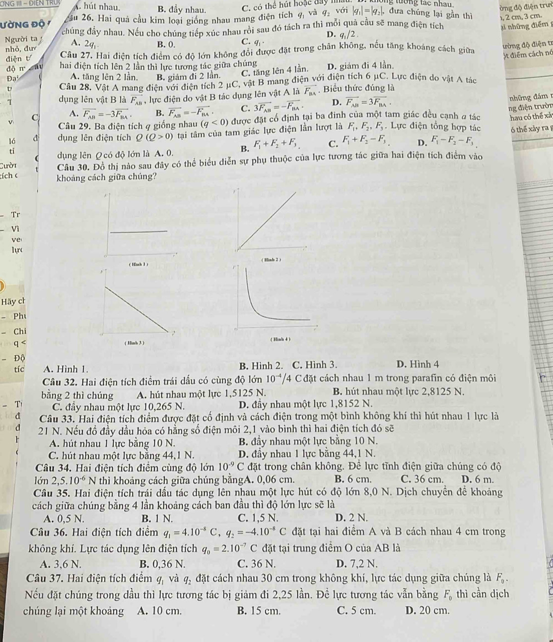 ONG II - ĐIEN TRU A. hút nhau. B. đầy nhau. C. có thể hút hoặc đay III ng tướng tác nhau.
ờng độ điện trưở
ƯờNG Độ / cầu 26. Hai quả cầu kim loại giống nhau mang điện tích q_1 và q_2 với |q_1|=|q_2|, dưa chúng lại gần thì , 2 cm, 3 cm.
Người t chúng đầy nhau. Nếu cho chúng tiếp xúc nhau rồi sau đó tách ra thì mỗi quả cầu sẽ mang điện tích
D. q_1/2.
nhỏ, đư A. 2q_1
B. 0.
q_1· ại những điểmg
C. q
điện t Câu 27. Hai điện tích điểm có độ lớn không đổi được đặt trong chân không, nếu tăng khoảng cách giữa
trờng độ điện tr
)t điểm cách nó
độ m áu hai điện tích lên 2 lần thì lực tương tác giữa chúng
Đạ A. tăng lên 2 lần. B. giảm đi 2 lần. C. tăng lên 4 lần. D. giảm đi 4 lần.
t Câu 28. Vật A mang điện với điện tích 2 μC, vật B mang điện với điện tích 6 μC. Lực điện do vật A tác
T dụng lên vật B là vector F_AB , lực điện do vật B tác dụng lên vật A là overline F_BA. Biểu thức đúng là
v C A. vector F_AB=-3vector F_BA. B. vector F_AB=-vector F_BA C. 3overline F_AB=-overline F_BA. D. overline F_AB=3overline F_BA.
nhữ ng đám 
ng điện trườn
Câu 29. Ba điện tích q giống nhau (q<0) được đặt cố định tại ba đinh của một tam giác đều cạnh a tác hau có thể xả
16 dụng lên điện tích Q(Q>0) tại tâm của tam giác lực điện lần lượt là F_1,F_2,F_3. Lực điện tổng hợp tác ó thể xảy ra g
tỉ dụng lên Q có độ lớn là A. 0.
B. F_1+F_2+F_3 C. F_1+F_2-F_3 D. F_1-F_2-F_3
Cười Câu 30. Đồ thị nào sau đây có thể biểu diễn sự phụ thuộc của lực tương tác giữa hai điện tích điểm vào
tích c khoảng cách giữa chúng?
Tr
Vì
ve
1ự(
 
Hãy ch
- Phu
- Chi
q <  ( 
- Độ
tíc  A. Hình 1. B. Hình 2. C. Hình 3. D. Hình 4
Câu 32. Hai điện tích điểm trái dấu có cùng độ lớn 10^(-4)/4 Cđặt cách nhau 1 m trong parafin có điện môi
bằng 2 thì chúng A. hút nhau một lực 1,5125 N. B. hút nhau một lực 2,8125 N.
- Ti C. đầy nhau một lực 10,265 N. D. đầy nhau một lực 1,8152 N.
d Câu 33. Hai điện tích điểm được đặt cố định và cách điện trong một bình không khí thì hút nhau 1 lực là
d 21 N. Nếu đổ đầy dầu hỏa có hằng số điện môi 2,1 vào bình thì hai điện tích đó sẽ
A. hút nhau 1 lực bằng 10 N. B. đầy nhau một lực bằng 10 N.
C. hút nhau một lực bằng 44,1 N. D. đầy nhau 1 lực bằng 44,1 N.
Câu 34. Hai điện tích điểm cùng độ lớn 10^(-9)C đặt trong chân không. Để lực tĩnh điện giữa chúng có độ
lớn 2,5.10^(-6) N thì khoảng cách giữa chúng bằngA. 0,06 cm. B. 6 cm. C. 36 cm. D. 6 m.
Câu 35. Hai điện tích trái dấu tác dụng lên nhau một lực hút có độ lớn 8,0 N. Dịch chuyền đề khoảng
cách giữa chúng bằng 4 lần khoảng cách ban đầu thì độ lớn lực sẽ là
A. 0,5 N. B. 1 N. C. 1,5 N. D. 2 N.
Câu 36. Hai điện tích điểm q_1=4.10^(-8)C,q_2=-4.10^(-8)C đặt tại hai điểm A và B cách nhau 4 cm trong
không khí. Lực tác dụng lên điện tích q_0=2.10^(-7)C đặt tại trung điểm O của AB là
A. 3,6 N. B. 0,36 N. C. 36 N. D. 7,2 N.
Câu 37. Hai điện tích điểm q_1 và q_2 đặt cách nhau 30 cm trong không khí, lực tác dụng giữa chúng là F_0.
Nếu đặt chúng trong dầu thì lực tương tác bị giảm đi 2,25 lần. Để lực tương tác vẫn bằng F_0 thì cần dịch
chúng lại một khoảng A. 10 cm. B. 15 cm. C. 5 cm. D. 20 cm.