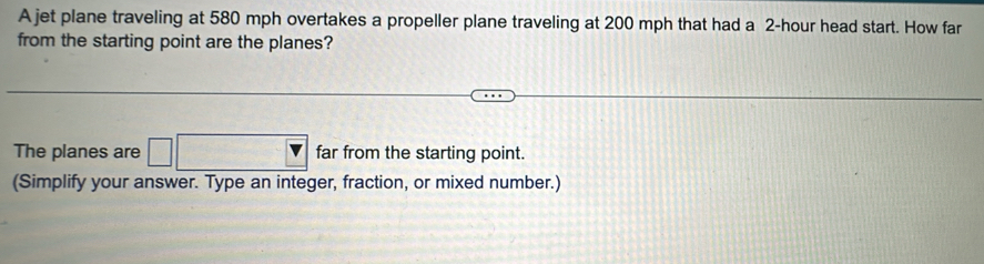 A jet plane traveling at 580 mph overtakes a propeller plane traveling at 200 mph that had a 2-hour head start. How far 
from the starting point are the planes? 
The planes are □ □ far from the starting point. 
(Simplify your answer. Type an integer, fraction, or mixed number.)