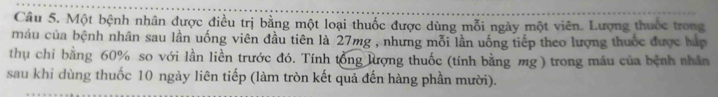 Một bệnh nhân được điều trị bằng một loại thuốc được dùng mỗi ngày một viên. Lượng thuốc trong 
máu của bệnh nhân sau lần uống viên đầu tiên là 27mg , nhưng mỗi lần uống tiếp theo lượng thuốc được háp 
thụ chỉ bằng 60% so với lần liền trước đó. Tính tổng lượng thuốc (tính bằng mg ) trong máu của bệnh nhân 
sau khi dùng thuốc 10 ngày liên tiếp (làm tròn kết quả đến hàng phần mười).