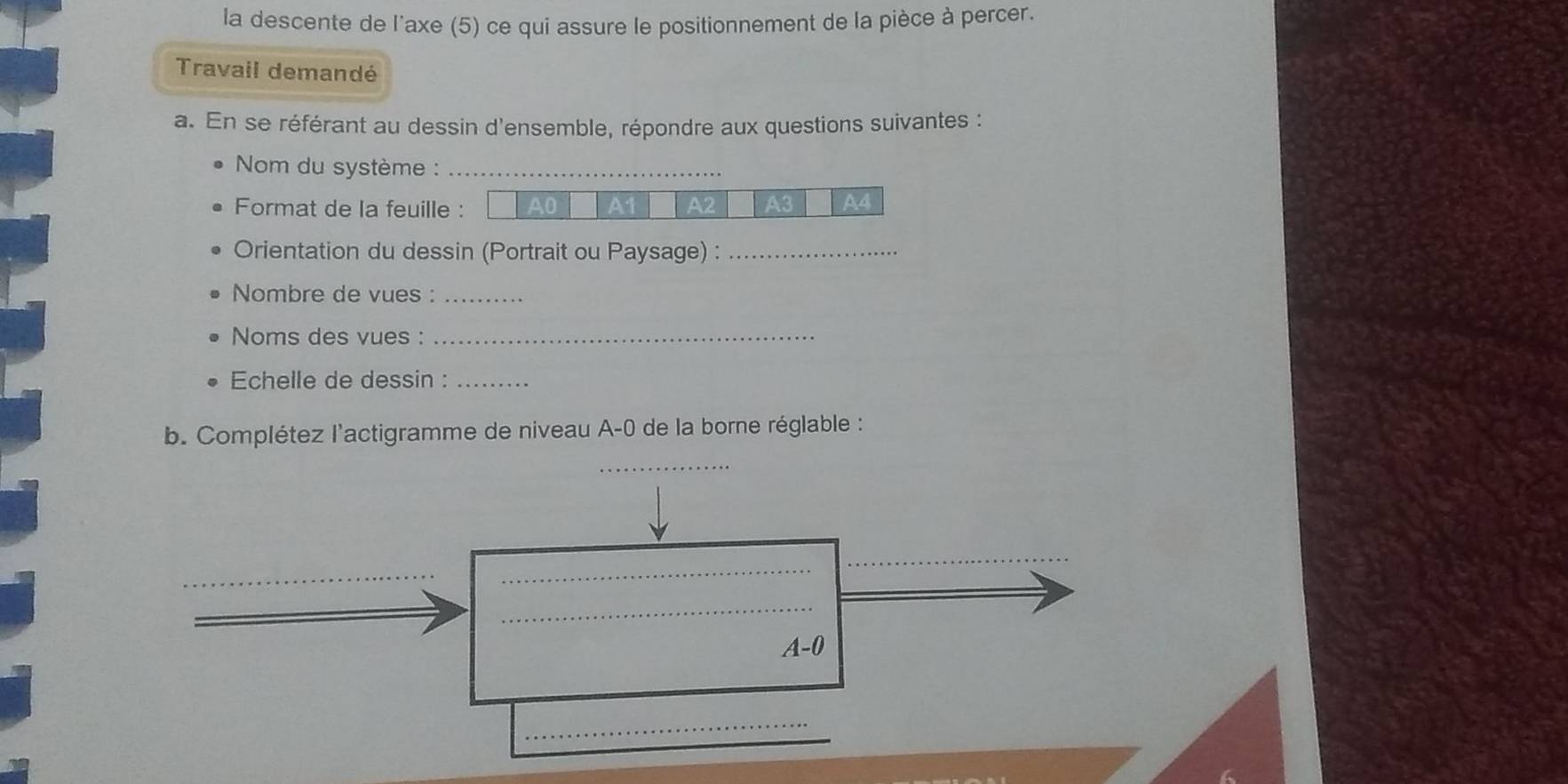 la descente de l'axe (5) ce qui assure le positionnement de la pièce à percer. 
Travail demandé 
a. En se référant au dessin d'ensemble, répondre aux questions suivantes : 
Nom du système :_ 
Format de la feuille : A0 A1 A2 A3 A4
Orientation du dessin (Portrait ou Paysage) :_ 
Nombre de vues :_ 
Noms des vues :_ 
Echelle de dessin :_ 
b. Complétez l'actigramme de niveau A-0 de la borne réglable : 
_ 
_ 
_
A-0
_