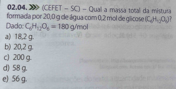 (CEFET - SC) - Qual a massa total da mistura
formada por 20,0 g de água com 0,2 mol de glicose (C_6H_12O_6)
Dado: C_6H_12O_6=180g/mol
a) 18,2 g.
b) 20,2 g.
c) 200 g.
d) 58 g.
e) 56 g.