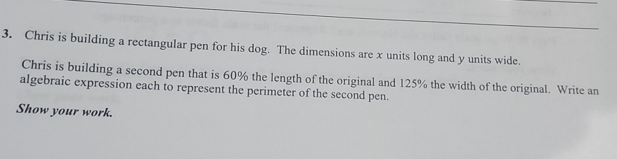 Chris is building a rectangular pen for his dog. The dimensions are x units long and y units wide. 
Chris is building a second pen that is 60% the length of the original and 125% the width of the original. Write an 
algebraic expression each to represent the perimeter of the second pen. 
Show your work.