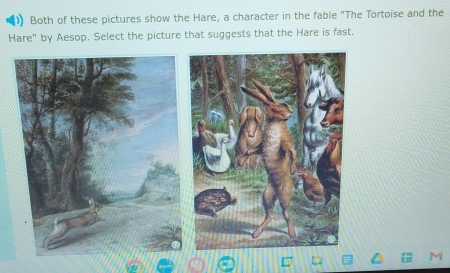 Both of these pictures show the Hare, a character in the fable "The Tortoise and the 
Hare" by Aesop. Select the picture that suggests that the Hare is fast.