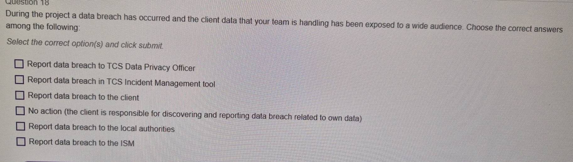 During the project a data breach has occurred and the client data that your team is handling has been exposed to a wide audience. Choose the correct answers
among the following:
Select the correct option(s) and click submit.
Report data breach to TCS Data Privacy Officer
Report data breach in TCS Incident Management tool
Report data breach to the client
No action (the client is responsible for discovering and reporting data breach related to own data)
Report data breach to the local authorities
Report data breach to the ISM