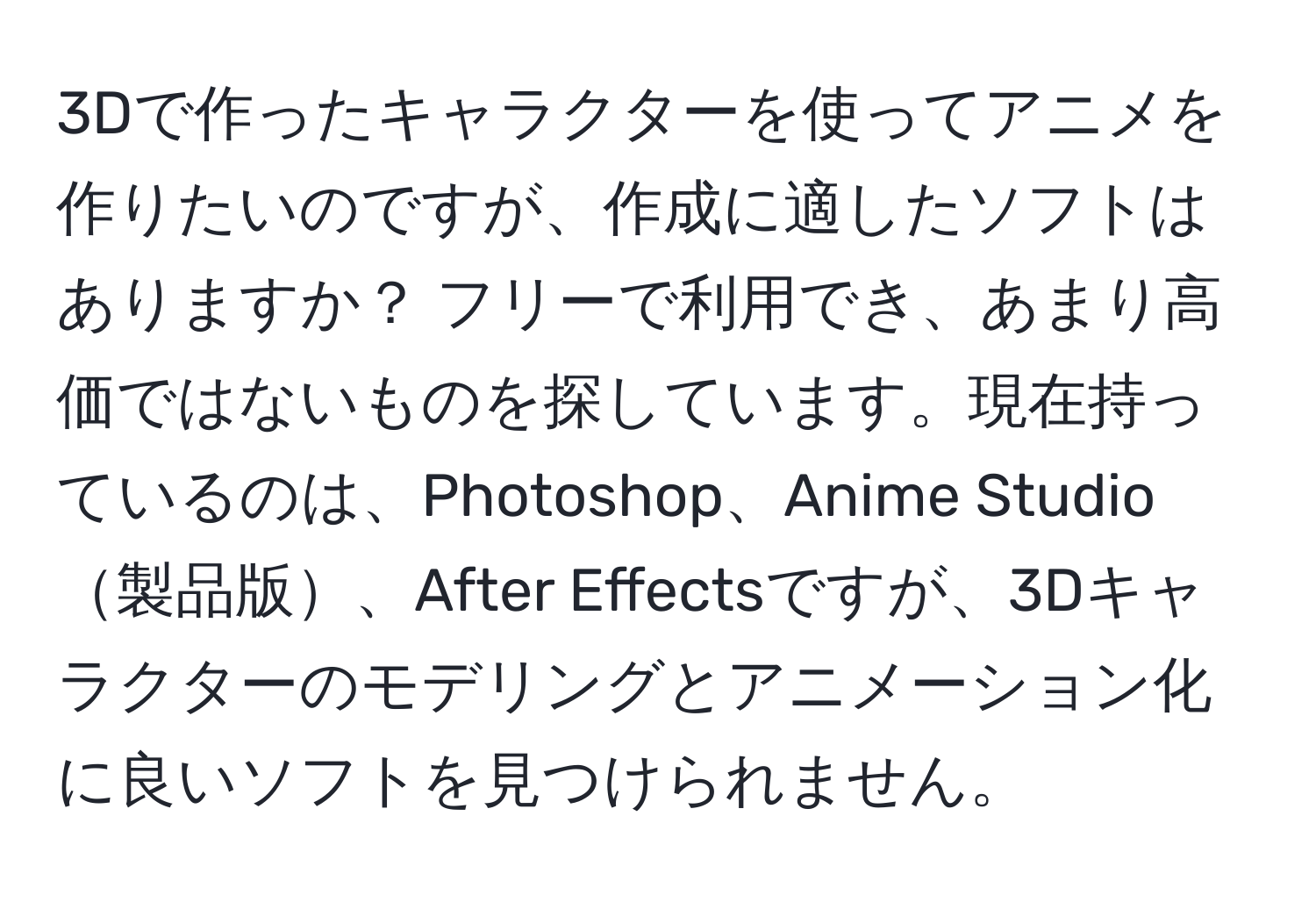 3Dで作ったキャラクターを使ってアニメを作りたいのですが、作成に適したソフトはありますか？ フリーで利用でき、あまり高価ではないものを探しています。現在持っているのは、Photoshop、Anime Studio製品版、After Effectsですが、3Dキャラクターのモデリングとアニメーション化に良いソフトを見つけられません。