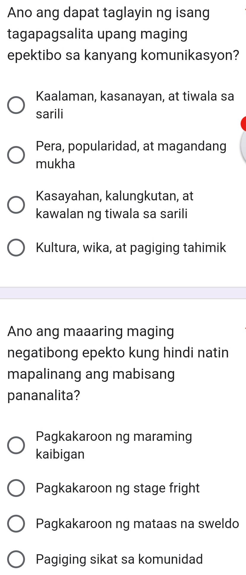 Ano ang dapat taglayin ng isang
tagapagsalita upang maging
epektibo sa kanyang komunikasyon?
Kaalaman, kasanayan, at tiwala sa
sarili
Pera, popularidad, at magandang
mukha
Kasayahan, kalungkutan, at
kawalan ng tiwala sa sarili
Kultura, wika, at pagiging tahimik
Ano ang maaaring maging
negatibong epekto kung hindi natin
mapalinang ang mabisang
pananalita?
Pagkakaroon ng maraming
kaibigan
Pagkakaroon ng stage fright
Pagkakaroon ng mataas na sweldo
Pagiging sikat sa komunidad