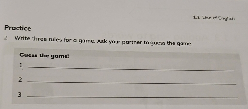 1.2 Use of English 
Practice 
2 Write three rules for a game. Ask your partner to guess the game. 
Guess the game! 
_1 
_2 
_3