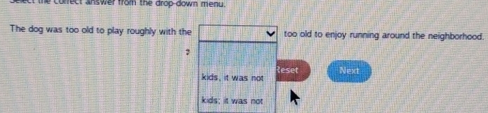 nect the correct answer from the drop-down menu. 
The dog was too old to play roughly with the too old to enjoy running around the neighborhood. 
? 
leset Next 
kids, it was not 
kids; it was not