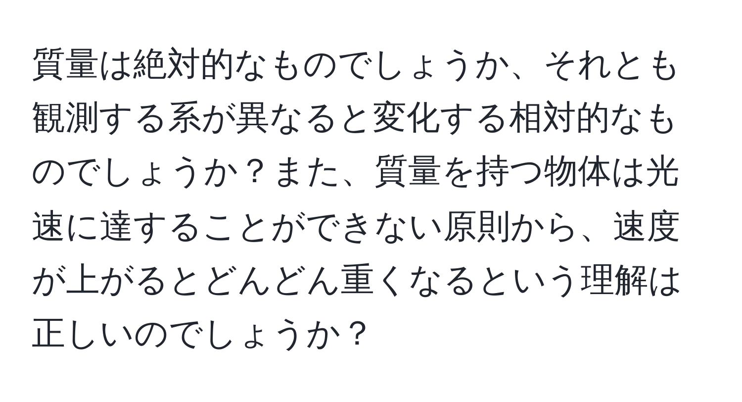 質量は絶対的なものでしょうか、それとも観測する系が異なると変化する相対的なものでしょうか？また、質量を持つ物体は光速に達することができない原則から、速度が上がるとどんどん重くなるという理解は正しいのでしょうか？