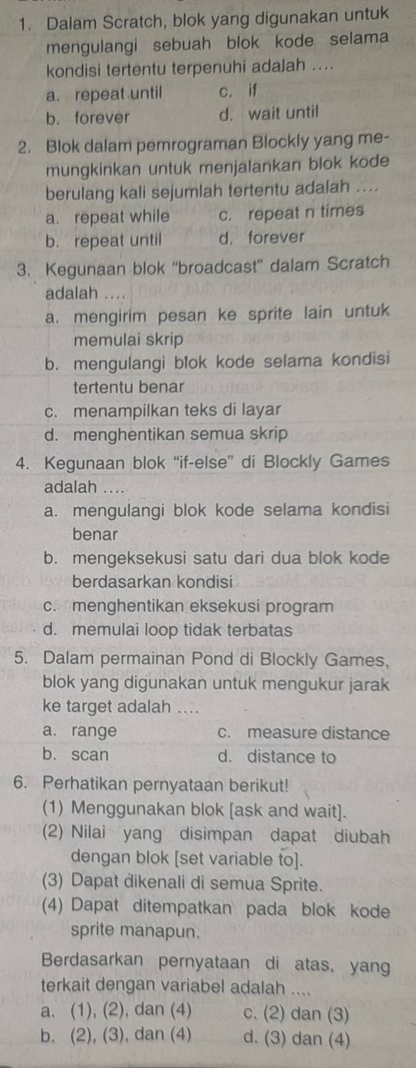 Dalam Scratch, blok yang digunakan untuk
mengulangi sebuah blok kode selama
kondisi tertentu terpenuhi adaJah ....
a. repeat until c. if
b. forever d. wait until
2. Blok dalam pemrograman Blockly yang me-
mungkinkan untuk menjalankan blok kode
berulang kali sejumlah tertentu adalah ....
a. repeat while c. repeat n times
b. repeat until d， forever
3. Kegunaan blok “broadcast” dalam Scratch
adalah ....
a. mengirim pesan ke sprite lain untuk
memulai skrip
b. mengulangi blok kode selama kondisi
tertentu benar
c. menampilkan teks di layar
d. menghentikan semua skrip
4. Kegunaan blok “if-else” di Blockly Games
adalah …
a. mengulangi blok kode selama kondisi
benar
b. mengeksekusi satu dari dua blok kode
berdasarkan kondisi
c. menghentikan eksekusi program
d. memulai loop tidak terbatas
5. Dalam permainan Pond di Blockly Games,
blok yang digunakan untuk mengukur jarak
ke target adalah ....
a. range c. measure distance
b. scan d. distance to
6. Perhatikan pernyataan berikut!
(1) Menggunakan blok [ask and wait].
(2) Nilai yang disimpan dapat diubah
dengan blok [set variable to].
(3) Dapat dikenali di semua Sprite.
(4) Dapat ditempatkan pada blok kode
sprite manapun.
Berdasarkan pernyataan di atas, yang
terkait dengan variabel adalah ....
a. (1), (2), dan (4) c. (2) dan (3)
b. (2), (3), dan (4) d. (3) dan (4)