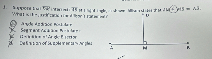 Suppose that overline DM intersects overline AB at a right angle, as shown. Allison states that AM+MB=AB. 
What is the justification for Allison’s statement?
a. Angle Addition Postulate
Segment Addition Postulate •
Definition of Angle Bisector
a Definition of Supplementary Angles