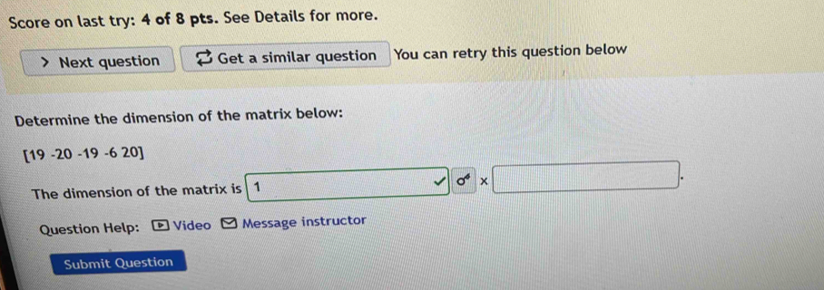 Score on last try: 4 of 8 pts. See Details for more. 
Next question Get a similar question You can retry this question below 
Determine the dimension of the matrix below:
[19 -20 -19- 6 2 20]
The dimension of the matrix is 1 surd 0^4* □. 
Question Help: Video Message instructor 
Submit Question