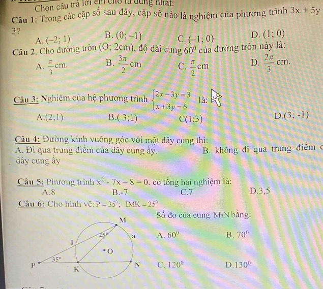 Chon câu trả lới êm cho là dùng nhất:
Câu 1: Trong các cặp số sau đây, cặp số nào là nghiệm của phương trình 3x+5y
3?
A. (-2;1) B. (0;-1) C. (-1;0) D. (1;0)
Câu 2. Cho đường tròn (0;2cm) ,độ i cung 60° của đường tròn này là:
A.  π /3 cm. B.  3π /2 cm C.  π /2 cm D.  2π /3 cm.
Câu 3: Nghiệm của hệ phương trình beginarrayl 2x-3y=3 x+3y=6endarray. là:
A. (2;1) B. (3;1) C(1;3)
D. (3;-1)
Câu 4: Đường kính vuông góc với một dây cung thì:
A. Đi qua trung điểm của dây cung ấy. B. không đi qua trung điểm ở
dây cung ấy
Câu 5: Phương trình x^2-7x-8=0. có tổng hai nghiệm là:
A.8 B.-7 C.7 D.3,5
Câu 6: Cho hình vẽ: P=35°:IMK=25°
Số đo của cung MaN bằng:
A. 60° B. 70°
C. 120° D. 130°