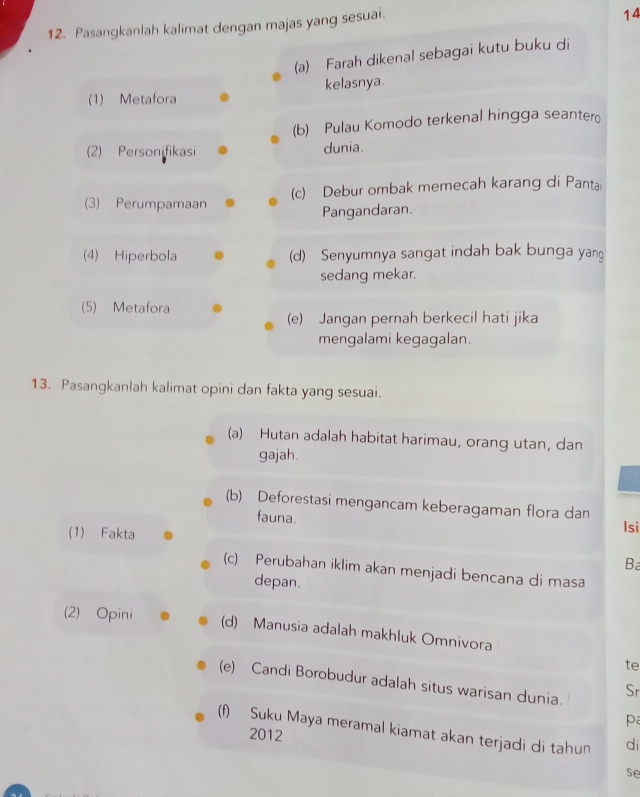 Pasangkanlah kalimat dengan majas yang sesuai. 
14 
(a) Farah dikenal sebagai kutu buku di 
(1) Metafora kelasnya. 
(b) Pulau Komodo terkenal hingga seanter 
(2) Personifikasi dunia. 
(3) Perumpamaan (c) Debur ombak memecah karang di Panta 
Pangandaran. 
(4) Hiperbola (d) Senyumnya sangat indah bak bunga yan 
sedang mekar. 
(5) Metafora 
(e) Jangan pernah berkecil hati jika 
mengalami kegagalan. 
13. Pasangkanlah kalimat opini dan fakta yang sesuai. 
(a) Hutan adalah habitat harimau, orang utan, dan 
gajah. 
(b) Deforestasi mengancam keberagaman flora dan 
fauna. Isi 
(1) Fakta 
Ba 
(c) Perubahan iklim akan menjadi bencana di masa 
depan. 
(2) Opini (d) Manusia adalah makhluk Omnivora 
te 
(e) Candi Borobudur adalah situs warisan dunia. Sr 
pa 
(f) Suku Maya meramal kiamat akan terjadi di tahun di 
2012 
se