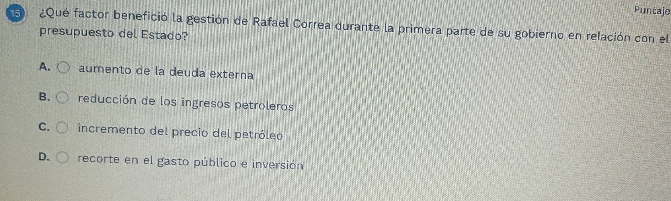 Puntaje
15 ¿Qué factor benefició la gestión de Rafael Correa durante la primera parte de su gobierno en relación con el
presupuesto del Estado?
A. aumento de la deuda externa
B. reducción de los ingresos petroleros
C. incremento del precio del petróleo
D. recorte en el gasto público e inversión