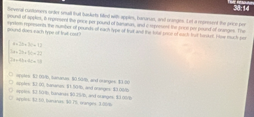 TIME REMANN
38:14
Several customers order small fruit baskets filled with apples, bananas, and oranges. Let a represent the price per
pound of apples, b represent the price per pound of bananas, and c represent the price per pound of oranges. The
system represents the number of pounds of each type of fruit and the total price of each fruit basket. How much per
pound does each type of fruit cost?
beginarrayl a+2b+3c=12 3a+2b+5c=22 2a+4b+4c=13endarray.
apples: $2.00/1b, bananas: $0.50/1b, and oranges. $3.00
apples: $2.00, bananas: $1.50/lb, and oranges: $3.00/lb
apples. $2.50/lb, bananas $0.25/lb, and oranges. $3.00/lb
apples: $2.50, baranas: $0.75 oranges 3.00/lb