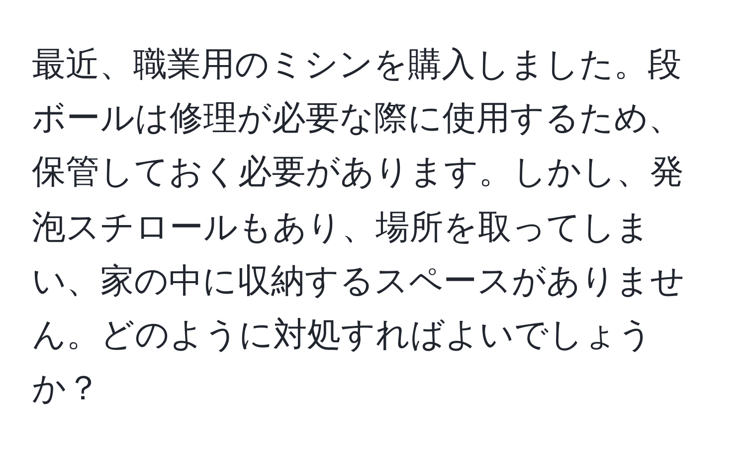 最近、職業用のミシンを購入しました。段ボールは修理が必要な際に使用するため、保管しておく必要があります。しかし、発泡スチロールもあり、場所を取ってしまい、家の中に収納するスペースがありません。どのように対処すればよいでしょうか？