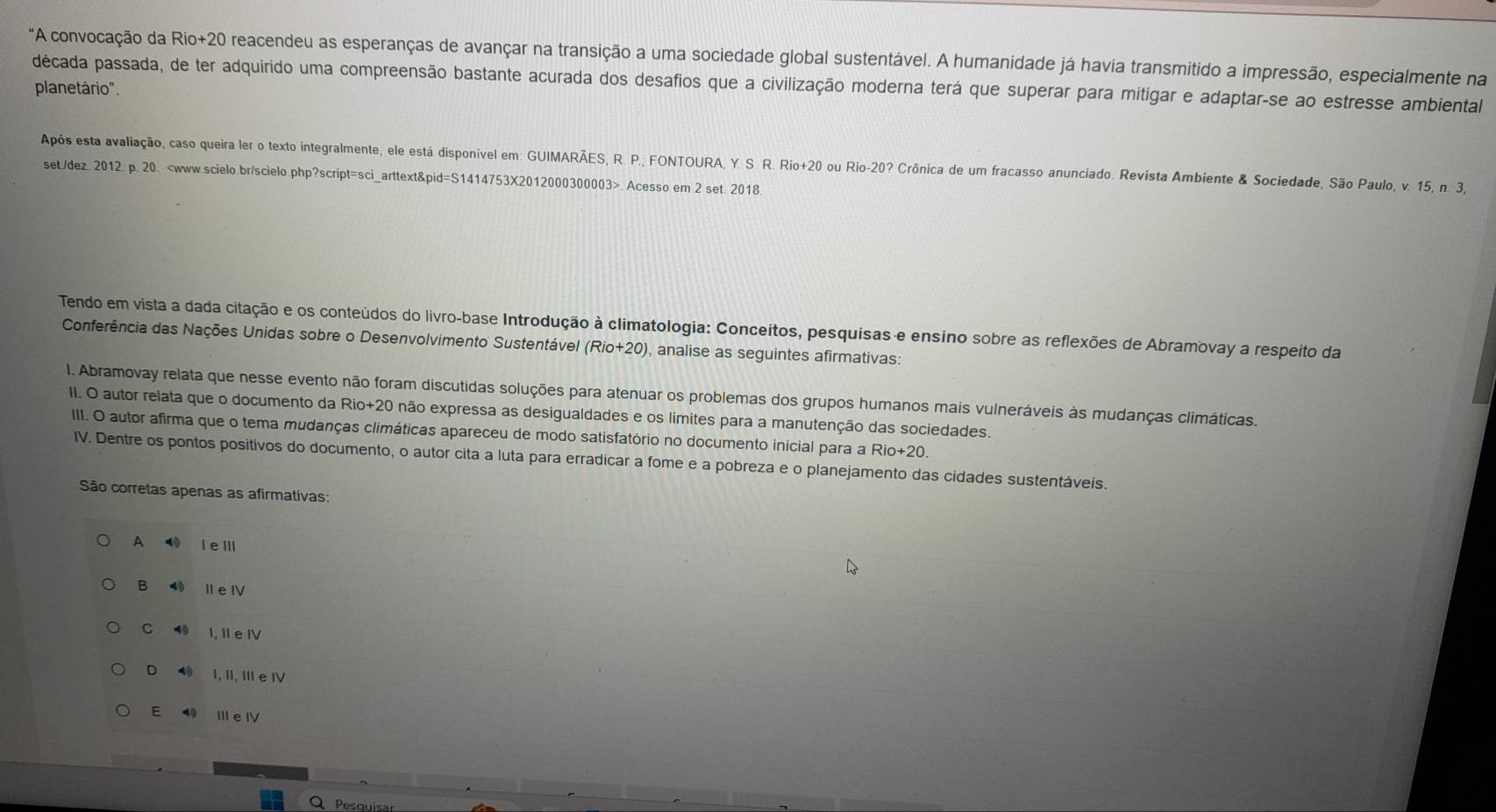 "A convocação da Rio+20 reacendeu as esperanças de avançar na transição a uma sociedade global sustentável. A humanidade já havia transmitido a impressão, especialmente na
década passada, de ter adquirido uma compreensão bastante acurada dos desafios que a civilização moderna terá que superar para mitigar e adaptar-se ao estresse ambiental
planetário".
Após esta avaliação, caso queira ler o texto integralmente, ele está disponível em: GUIMARÃES, R. P., FONTOURA, Y. S. R. Rio+20 ou Rio-20? Crônica de um fracasso anunciado. Revista Ambiente & Sociedade, São Paulo, v. 15, n. 3,
set./dez. 2012. p. 20.. Acesso em 2 set. 2018.
Tendo em vista a dada citação e os conteúdos do livro-base Introdução à climatologia: Conceitos, pesquisas e ensino sobre as reflexões de Abramovay a respeito da
Conferência das Nações Unidas sobre o Desenvolvimento Sustentável (Rio+20) , analise as seguintes afirmativas:
I. Abramovay relata que nesse evento não foram discutidas soluções para atenuar os problemas dos grupos humanos mais vulneráveis às mudanças climáticas.
II. O autor relata que o documento da Ric +20 não expressa as desigualdades e os limites para a manutenção das sociedades.
III. O autor afirma que o tema mudanças climáticas apareceu de modo satisfatório no documento inicial para a Rio+2(
IV. Dentre os pontos positivos do documento, o autor cita a luta para erradicar a fome e a pobreza e o planejamento das cidades sustentáveis.
São corretas apenas as afirmativas:
A ⑩ l e ⅢII
B 4 I e ⅣV
C 4 I, Il e IV
D 4 I, II, III e IV
E ⑲ III e IV
Pesquisa