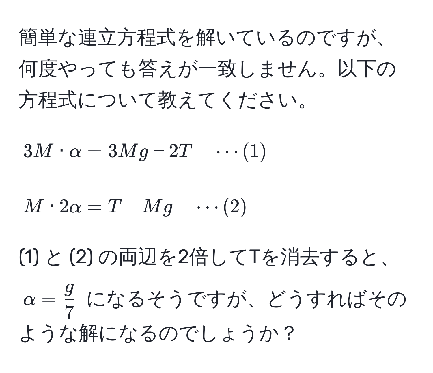 簡単な連立方程式を解いているのですが、何度やっても答えが一致しません。以下の方程式について教えてください。

[
3M · alpha = 3Mg - 2T quad ·s (1)
]
[
M · 2alpha = T - Mg quad ·s (2)
]

(1) と (2) の両辺を2倍してTを消去すると、$alpha =  g/7 $ になるそうですが、どうすればそのような解になるのでしょうか？