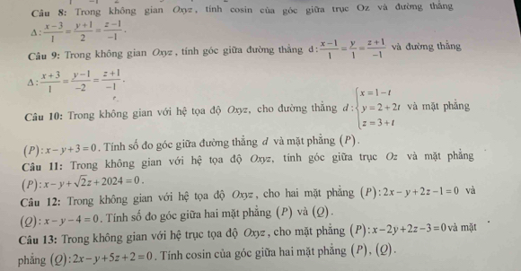 Trong không gian Oxyz, tính cosin của góc giữa trục Oz và đường thắng 
A :  (x-3)/1 = (y+1)/2 = (z-1)/-1 . 
Câu 9: Trong không gian Oxyz , tính góc giữa đường thẳng d:  (x-1)/1 = y/1 = (z+1)/-1  và đường thắng 
A:  (x+3)/1 = (y-1)/-2 = (z+1)/-1 . 
Câu 10: Trong không gian với hệ tọa độ Oxyz, cho đường thắng d:beginarrayl x=1-t y=2+2t z=3+tendarray. và mặt phẳng 
( P ):x-y+3=0. Tính số đo góc giữa đường thẳng đ và mặt phẳng (P). 
Câu 11: Trong không gian với hệ tọa độ Oxyz, tính góc giữa trục Oz và mặt phẳng 
(P): x-y+sqrt(2)z+2024=0. 
Câu 12: Trong không gian với hệ tọa độ Oxyz, cho hai mặt phẳng (P): 2x-y+2z-1=0 và 
(2): x-y-4=0. Tính số đo góc giữa hai mặt phẳng (P) và (Q). 
Câu 13: Trong không gian với hệ trục tọa độ Oxyz, cho mặt phẳng (P): x-2y+2z-3=0 và mặt 
phẳng (Q): 2x-y+5z+2=0. Tính cosin của góc giữa hai mặt phẳng (P), (Q).