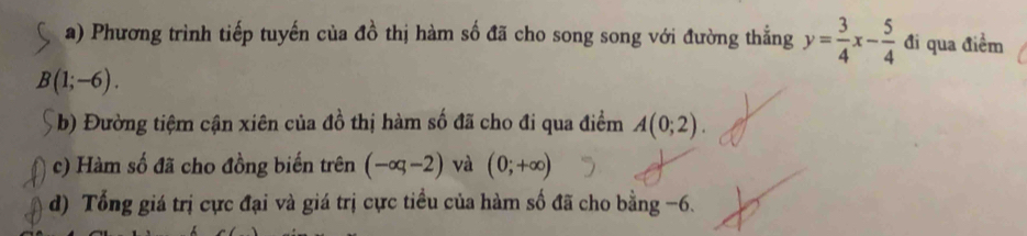 Phương trình tiếp tuyến của đồ thị hàm số đã cho song song với đường thẳng y= 3/4 x- 5/4  đi qua điểm
B(1;-6). 
b) Đường tiệm cận xiên của đồ thị hàm số đã cho đi qua điểm A(0;2). 
c) Hàm số đã cho đồng biến trên (-∈fty ,-2) và (0;+∈fty )
d) Tổng giá trị cực đại và giá trị cực tiều của hàm số đã cho bằng -6.