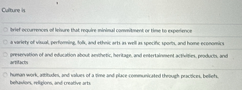 Culture is
brief occurrences of leisure that require minimal commitment or time to experience
a variety of visual, performing, folk, and ethnic arts as well as specific sports, and home economics
preservation of and education about aesthetic, heritage, and entertainment activities, products, and
artifacts
human work, attitudes, and values of a time and place communicated through practices, beliefs,
behaviors, religions, and creative arts