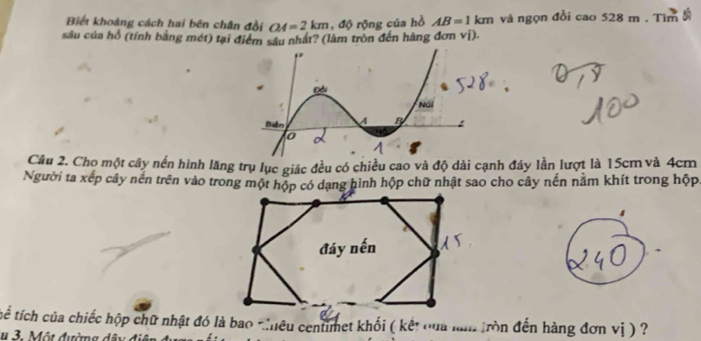 Biết khoáng cách hai bên chân đồi OA=2km , độ rộng của hồ AB=1km và ngọn đồi cao528m. Tìm 
sâu của hồ (tính bằng mét) tại điểm sâu nhất? (làm tròn đến hàng đơn vị). 
Câu 2. Cho một cây nến hình lăng trụ lục giác đều có chiều cao và độ dài cạnh đáy lần lượt là 15cm và 4cm
Người ta xếp cây nến trên vào trong một hộp có dạng hình hộp chữ nhật sao cho cây nến nằm khít trong hộp 
4 
đáy nến 
Tthể tích của chiếc hộp chữ nhật đó là bao tiêu centimet khối ( kết cua lam tròn đến hàng đơn vị ) ? 
u 3. Một đường dây điệ